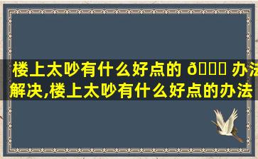 楼上太吵有什么好点的 🐒 办法解决,楼上太吵有什么好点的办法解决问题